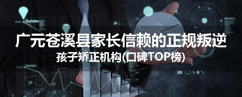 广元苍溪县家长信赖的正规叛逆孩子矫正机构(口碑TOP榜)