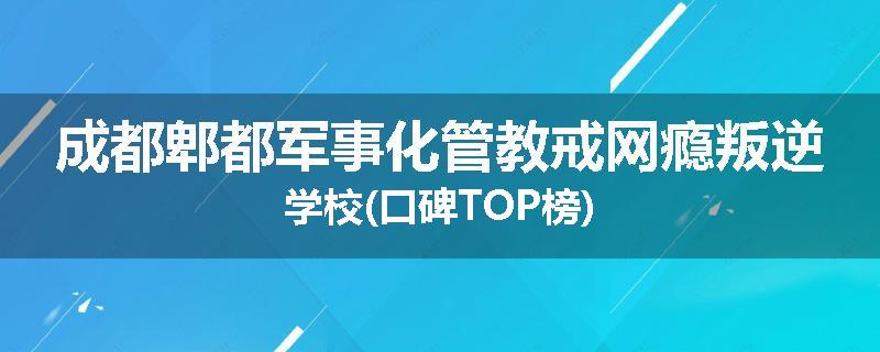 成都郫都军事化管教戒网瘾叛逆学校(口碑TOP榜)