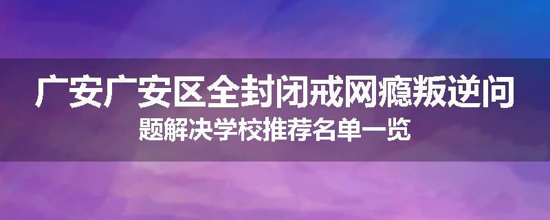 广安广安区全封闭戒网瘾叛逆问题解决学校推荐名单一览