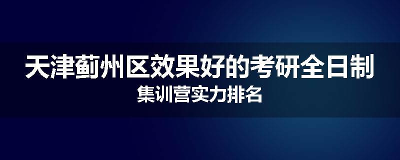 天津蓟州区效果好的考研全日制集训营实力排名