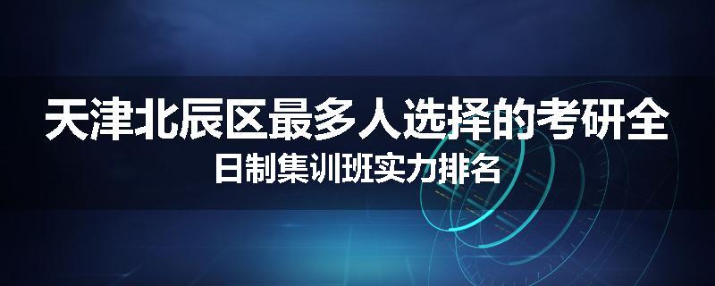 天津北辰区最多人选择的考研全日制集训班实力排名