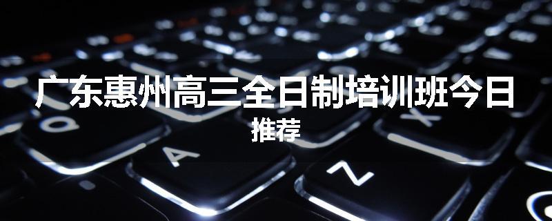 广东惠州高三全日制培训班今日推荐