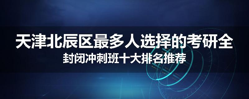 天津北辰区最多人选择的考研全封闭冲刺班十大排名推荐