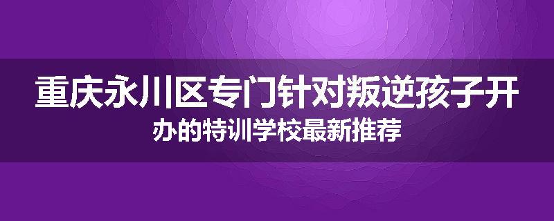 重庆永川区专门针对叛逆孩子开办的特训学校最新推荐