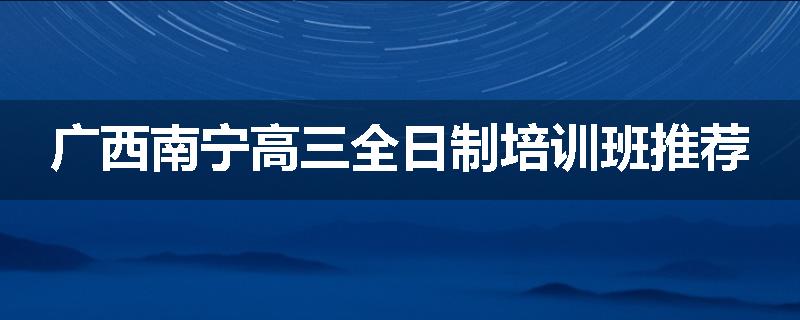 广西南宁高三全日制培训班推荐
