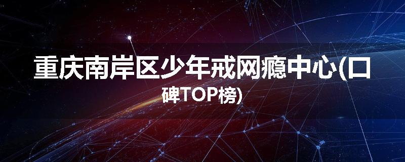 重庆南岸区少年戒网瘾中心(口碑TOP榜)