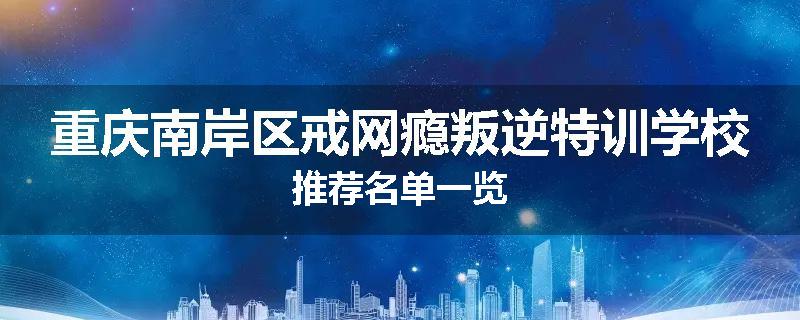 重庆南岸区戒网瘾叛逆特训学校推荐名单一览