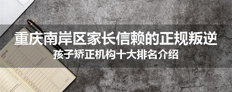 重庆南岸区家长信赖的正规叛逆孩子矫正机构十大排名介绍