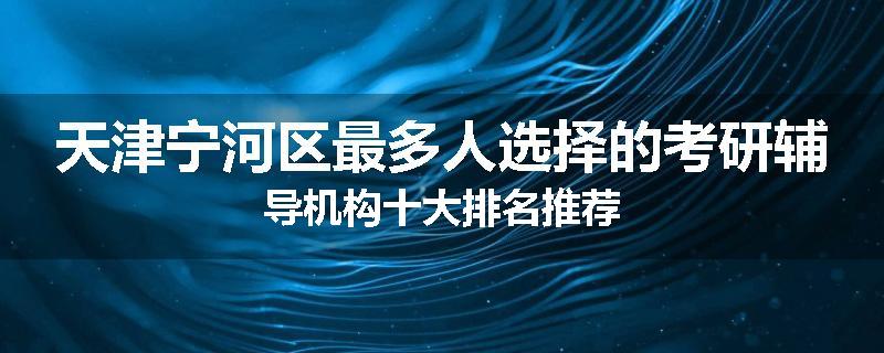 天津宁河区最多人选择的考研辅导机构十大排名推荐