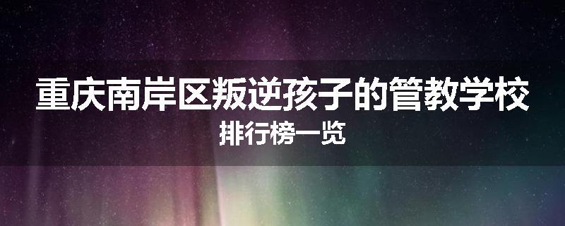 重庆南岸区叛逆孩子的管教学校排行榜一览