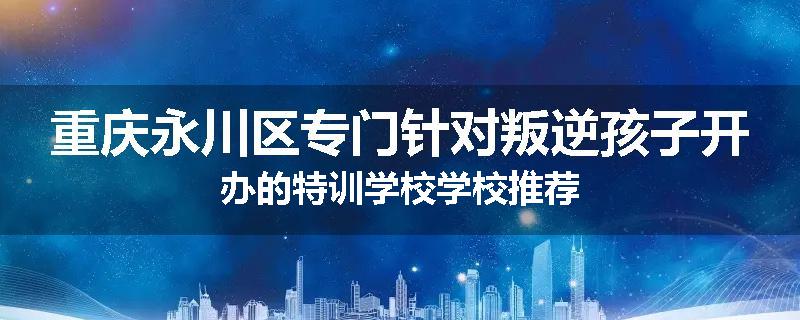 重庆永川区专门针对叛逆孩子开办的特训学校学校推荐