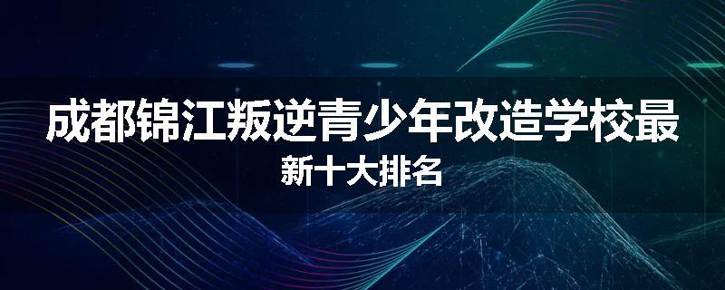 成都锦江叛逆青少年改造学校最新十大排名
