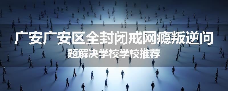 广安广安区全封闭戒网瘾叛逆问题解决学校学校推荐