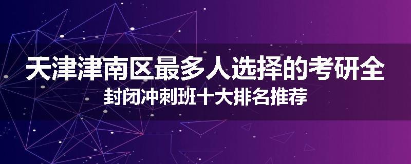 天津津南区最多人选择的考研全封闭冲刺班十大排名推荐