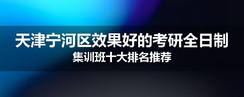 天津宁河区效果好的考研全日制集训班十大排名推荐