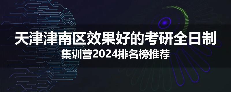 天津津南区效果好的考研全日制集训营2024排名榜推荐