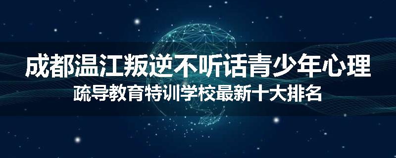 成都温江叛逆不听话青少年心理疏导教育特训学校最新十大排名