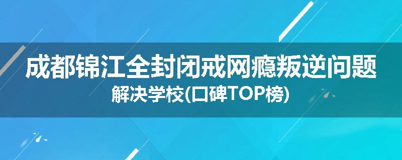 成都锦江全封闭戒网瘾叛逆问题解决学校(口碑TOP榜)