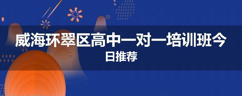 威海环翠区高中一对一培训班今日推荐