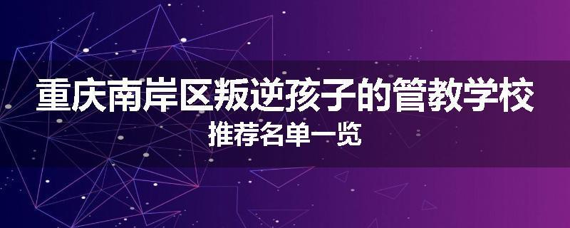 重庆南岸区叛逆孩子的管教学校推荐名单一览