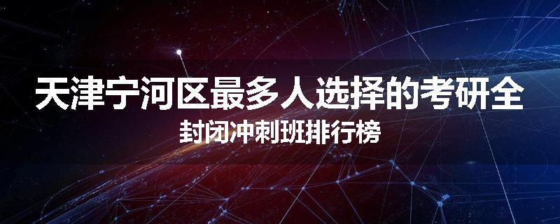 天津宁河区最多人选择的考研全封闭冲刺班排行榜
