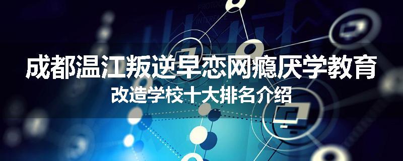成都温江叛逆早恋网瘾厌学教育改造学校十大排名介绍