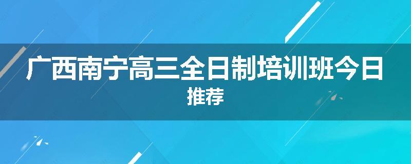 广西南宁高三全日制培训班今日推荐