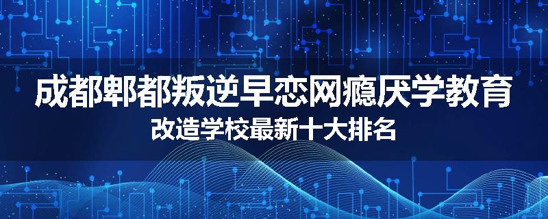 成都郫都叛逆早恋网瘾厌学教育改造学校最新十大排名