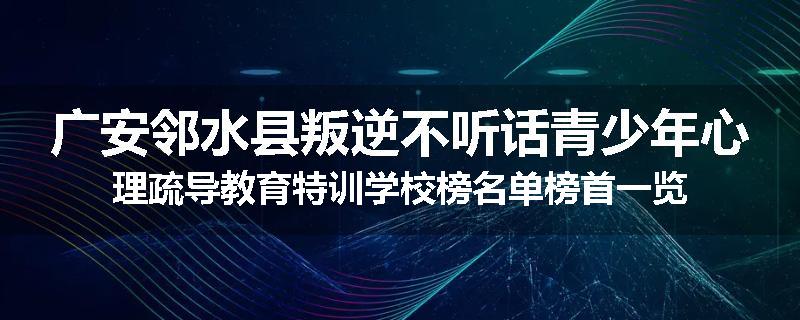 广安邻水县叛逆不听话青少年心理疏导教育特训学校榜名单榜首一览