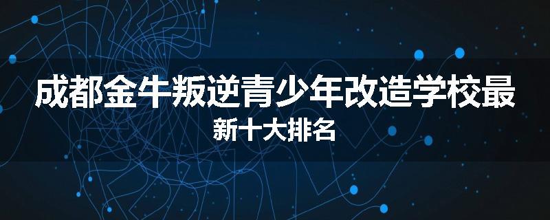 成都金牛叛逆青少年改造学校最新十大排名