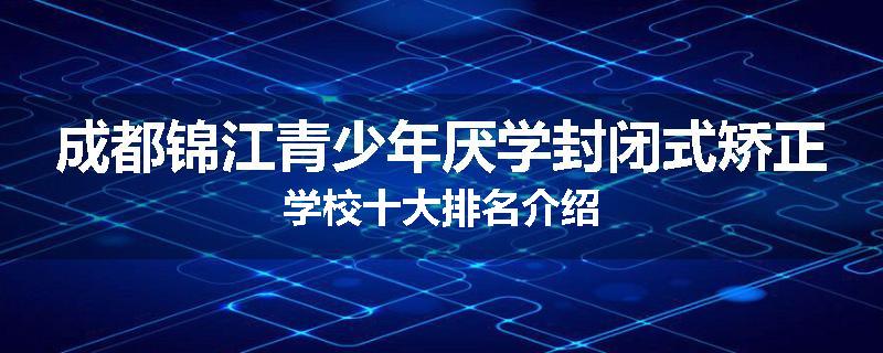 成都锦江青少年厌学封闭式矫正学校十大排名介绍