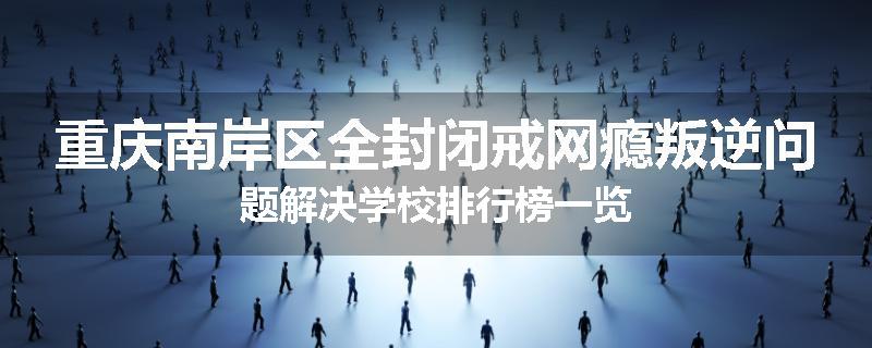 重庆南岸区全封闭戒网瘾叛逆问题解决学校排行榜一览