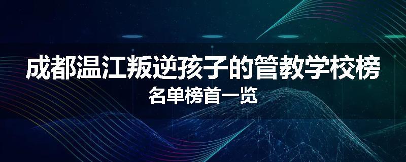 成都温江叛逆孩子的管教学校榜名单榜首一览