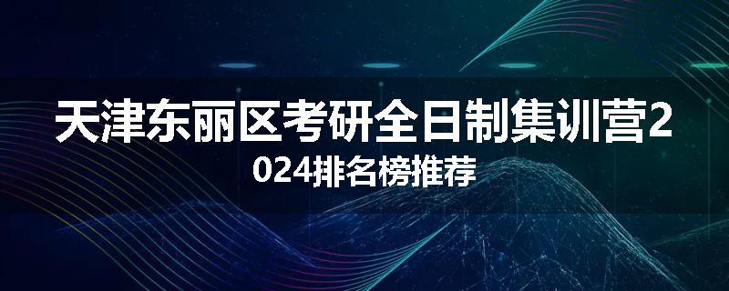 天津东丽区考研全日制集训营2024排名榜推荐