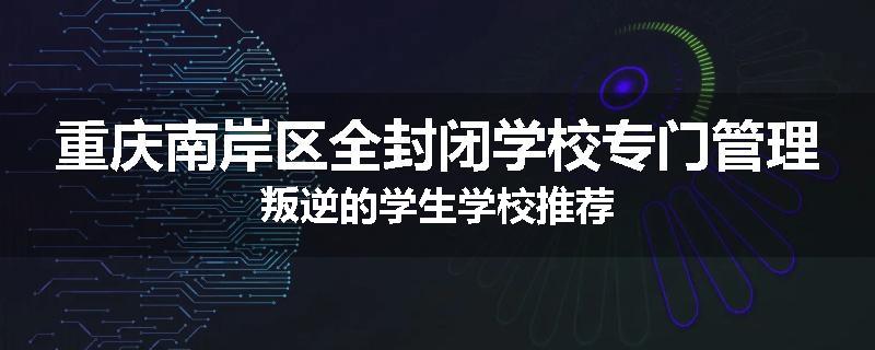 重庆南岸区全封闭学校专门管理叛逆的学生学校推荐