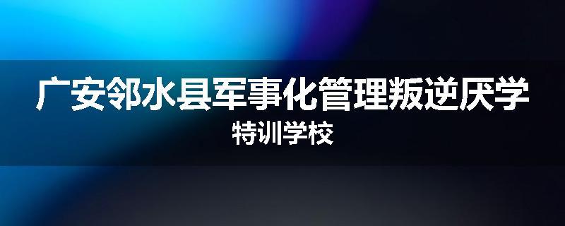 广安邻水县军事化管理叛逆厌学特训学校