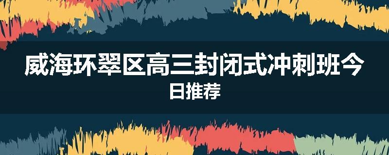 威海环翠区高三封闭式冲刺班今日推荐