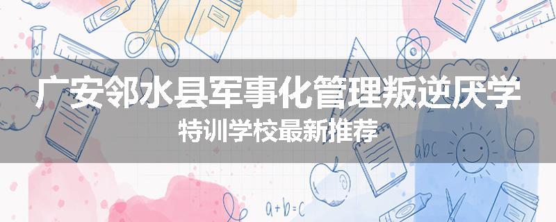 广安邻水县军事化管理叛逆厌学特训学校最新推荐