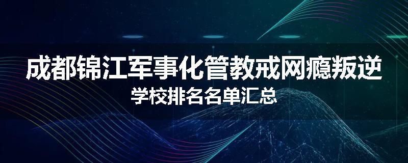 成都锦江军事化管教戒网瘾叛逆学校排名名单汇总