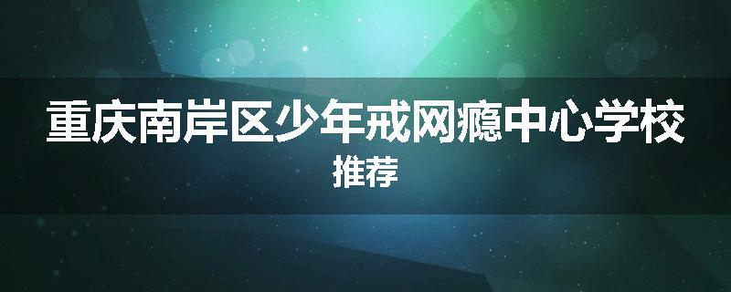 重庆南岸区少年戒网瘾中心学校推荐