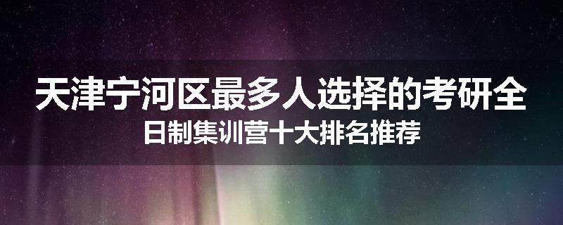 天津宁河区最多人选择的考研全日制集训营十大排名推荐