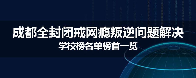 成都全封闭戒网瘾叛逆问题解决学校榜名单榜首一览