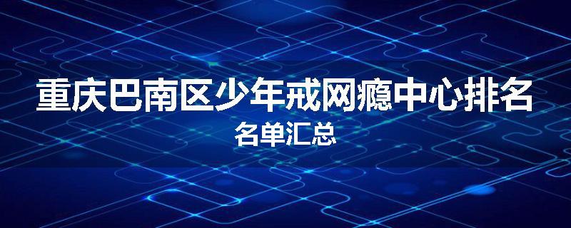 重庆巴南区少年戒网瘾中心排名名单汇总