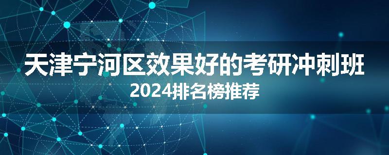 天津宁河区效果好的考研冲刺班2024排名榜推荐