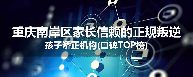 重庆南岸区家长信赖的正规叛逆孩子矫正机构(口碑TOP榜)