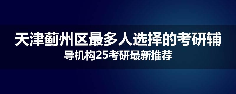 天津蓟州区最多人选择的考研辅导机构25考研最新推荐
