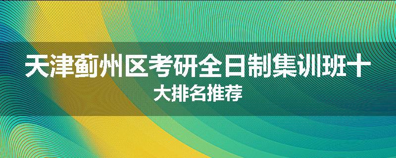 天津蓟州区考研全日制集训班十大排名推荐