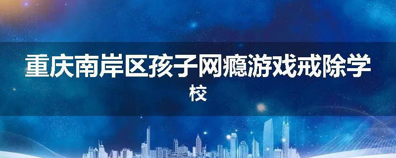 重庆南岸区孩子网瘾游戏戒除学校