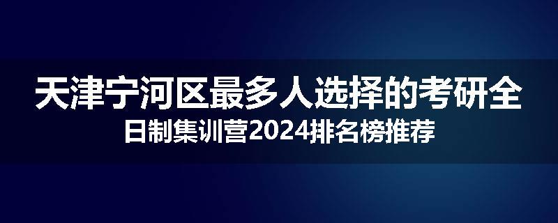 天津宁河区最多人选择的考研全日制集训营2024排名榜推荐