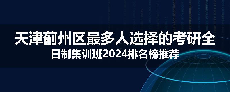 天津蓟州区最多人选择的考研全日制集训班2024排名榜推荐
